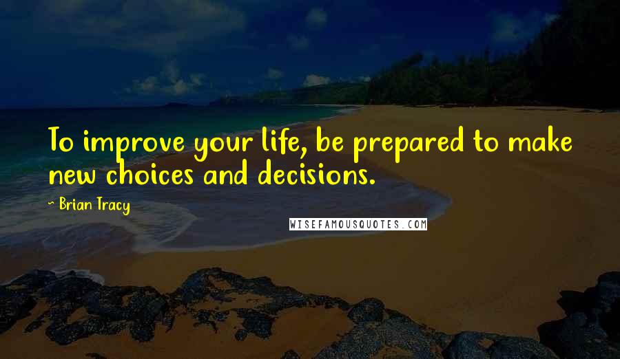 Brian Tracy Quotes: To improve your life, be prepared to make new choices and decisions.