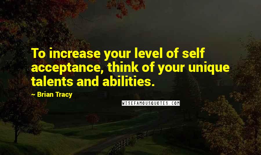 Brian Tracy Quotes: To increase your level of self acceptance, think of your unique talents and abilities.