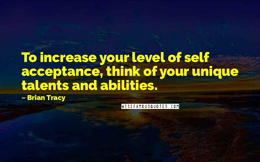 Brian Tracy Quotes: To increase your level of self acceptance, think of your unique talents and abilities.