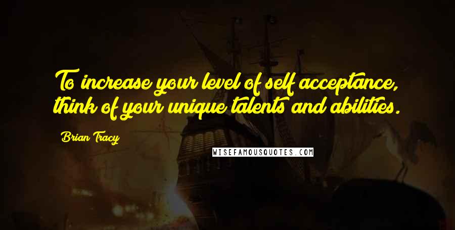 Brian Tracy Quotes: To increase your level of self acceptance, think of your unique talents and abilities.