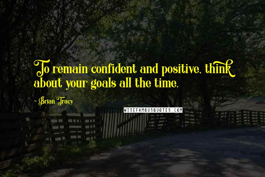 Brian Tracy Quotes: To remain confident and positive, think about your goals all the time.