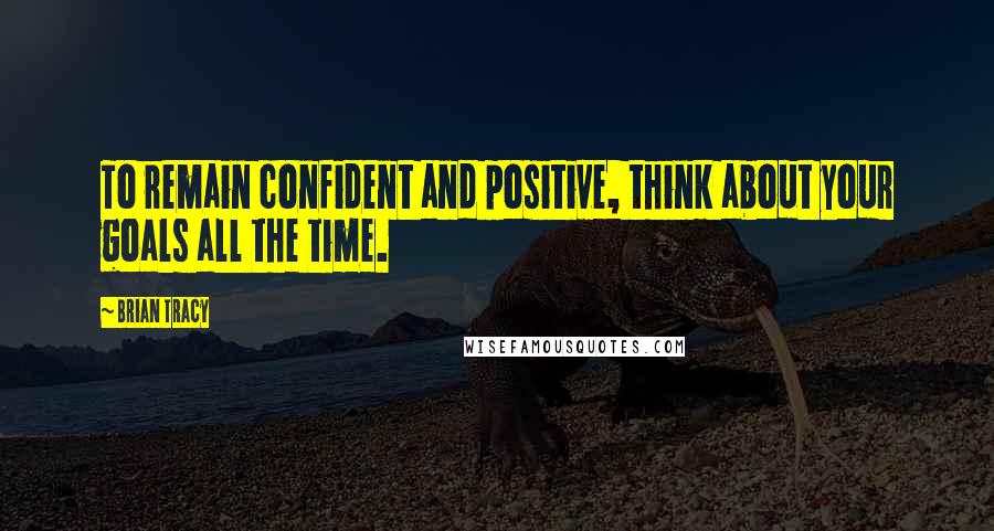 Brian Tracy Quotes: To remain confident and positive, think about your goals all the time.