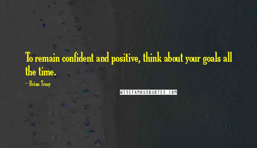 Brian Tracy Quotes: To remain confident and positive, think about your goals all the time.