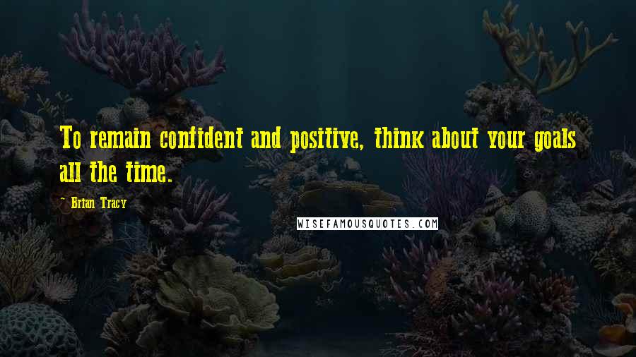 Brian Tracy Quotes: To remain confident and positive, think about your goals all the time.