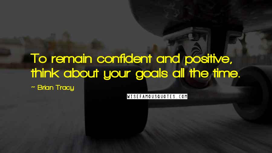 Brian Tracy Quotes: To remain confident and positive, think about your goals all the time.