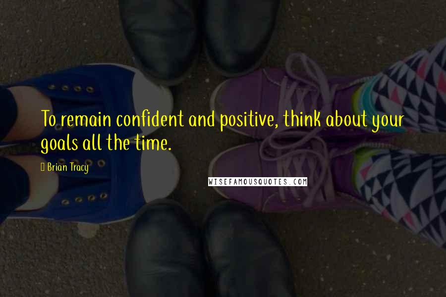 Brian Tracy Quotes: To remain confident and positive, think about your goals all the time.