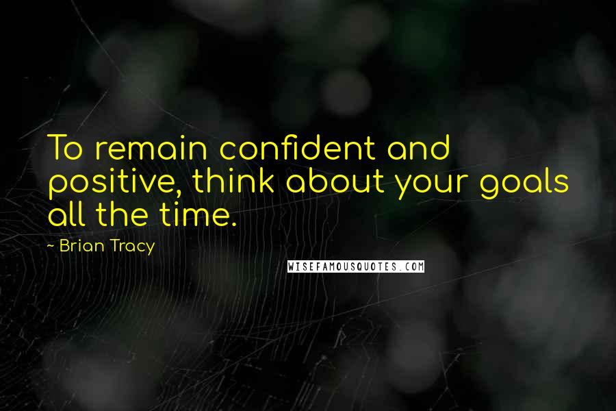 Brian Tracy Quotes: To remain confident and positive, think about your goals all the time.