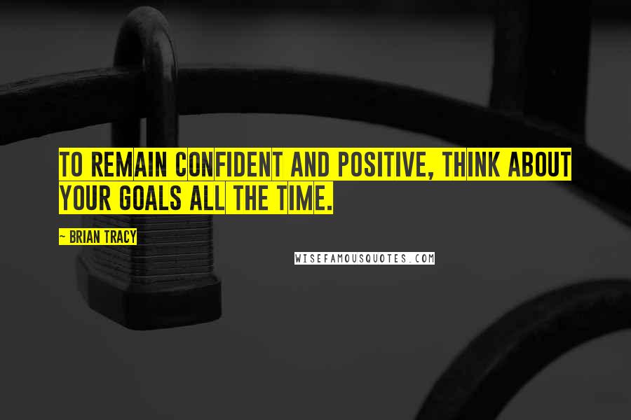 Brian Tracy Quotes: To remain confident and positive, think about your goals all the time.