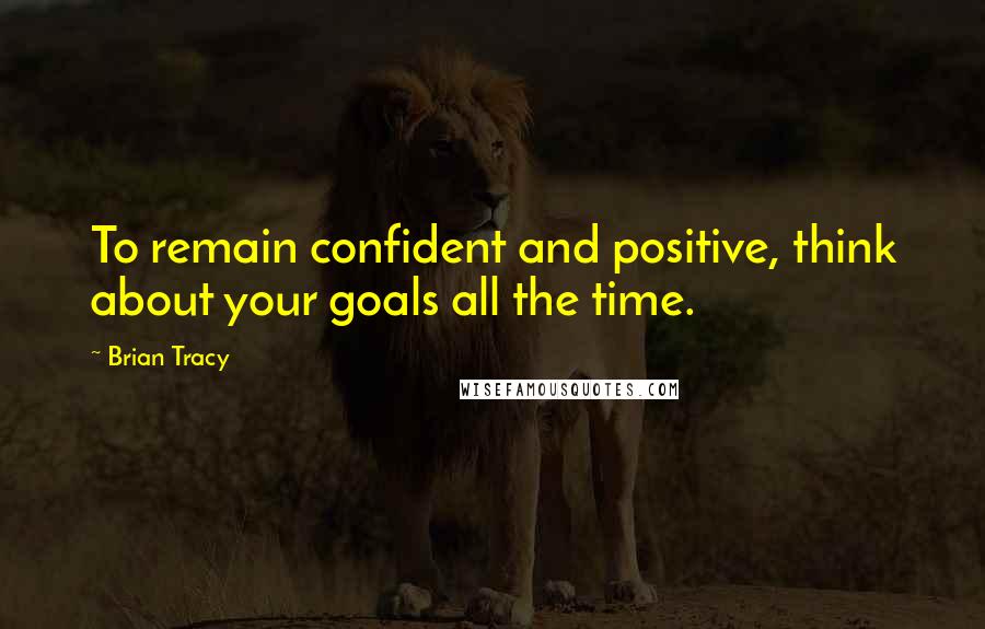 Brian Tracy Quotes: To remain confident and positive, think about your goals all the time.