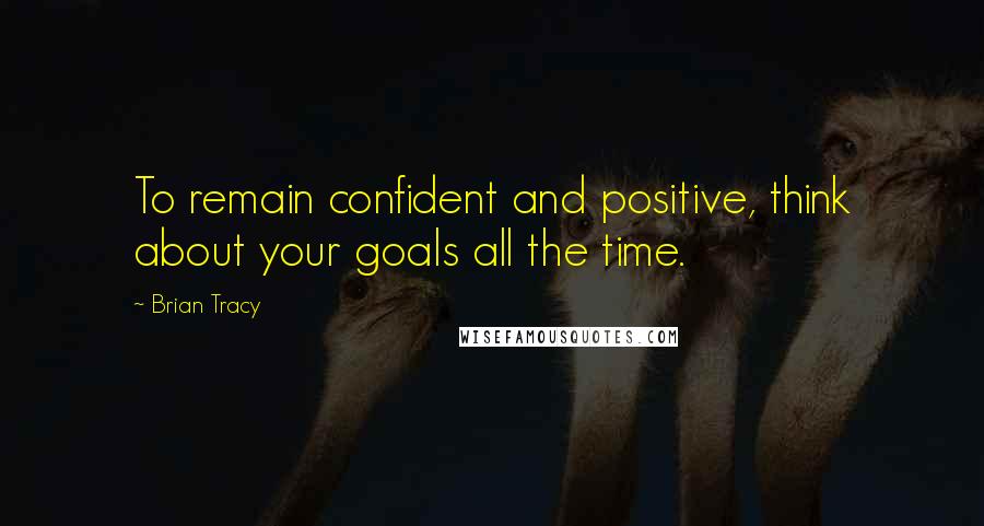 Brian Tracy Quotes: To remain confident and positive, think about your goals all the time.