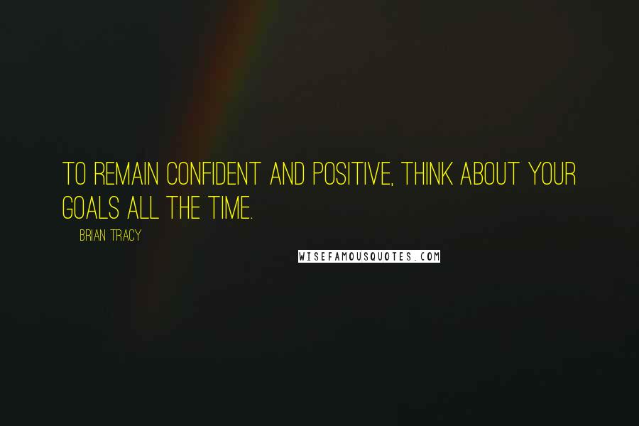 Brian Tracy Quotes: To remain confident and positive, think about your goals all the time.