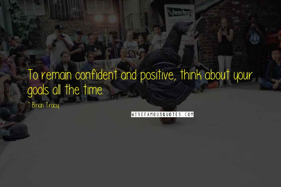 Brian Tracy Quotes: To remain confident and positive, think about your goals all the time.