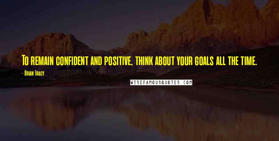 Brian Tracy Quotes: To remain confident and positive, think about your goals all the time.