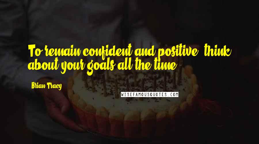 Brian Tracy Quotes: To remain confident and positive, think about your goals all the time.