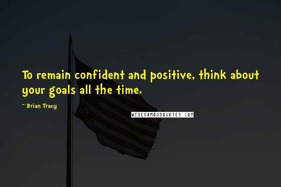 Brian Tracy Quotes: To remain confident and positive, think about your goals all the time.