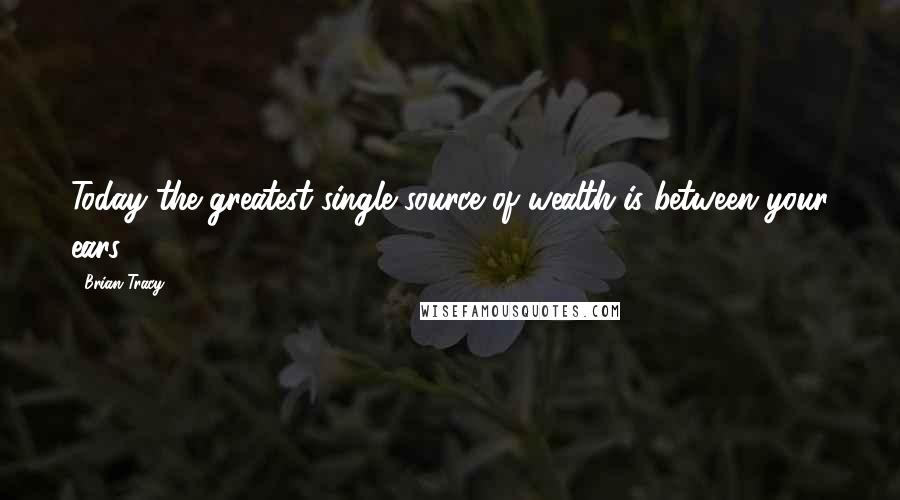 Brian Tracy Quotes: Today the greatest single source of wealth is between your ears.