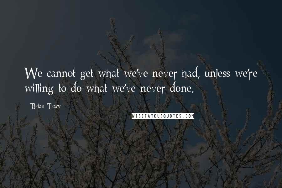 Brian Tracy Quotes: We cannot get what we've never had, unless we're willing to do what we've never done.