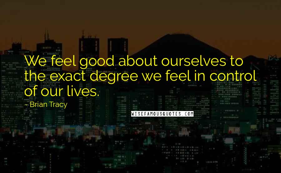 Brian Tracy Quotes: We feel good about ourselves to the exact degree we feel in control of our lives.