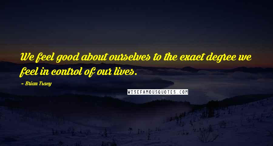 Brian Tracy Quotes: We feel good about ourselves to the exact degree we feel in control of our lives.