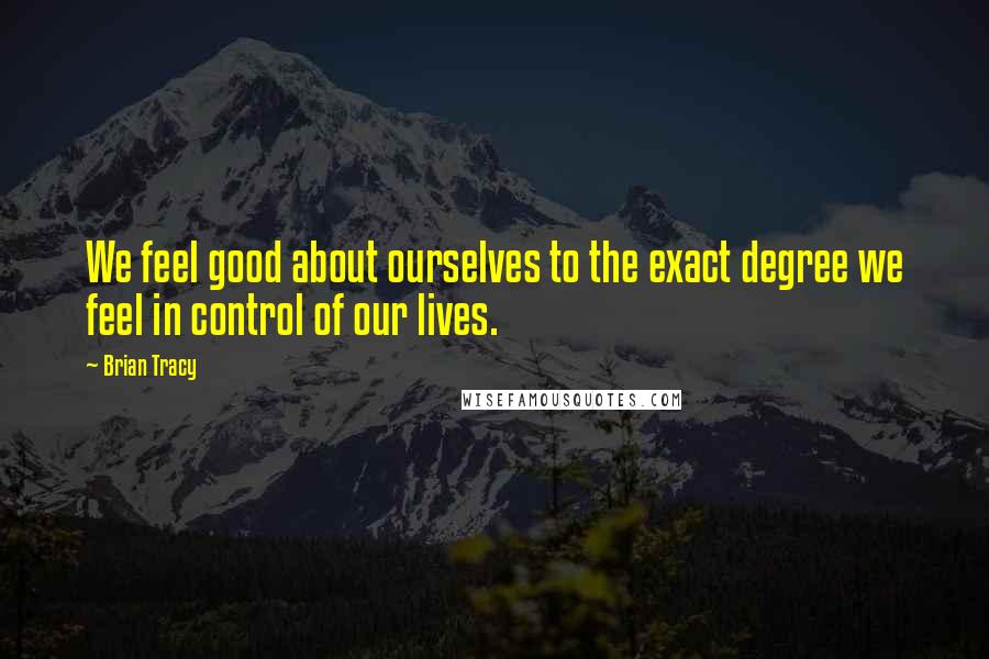 Brian Tracy Quotes: We feel good about ourselves to the exact degree we feel in control of our lives.