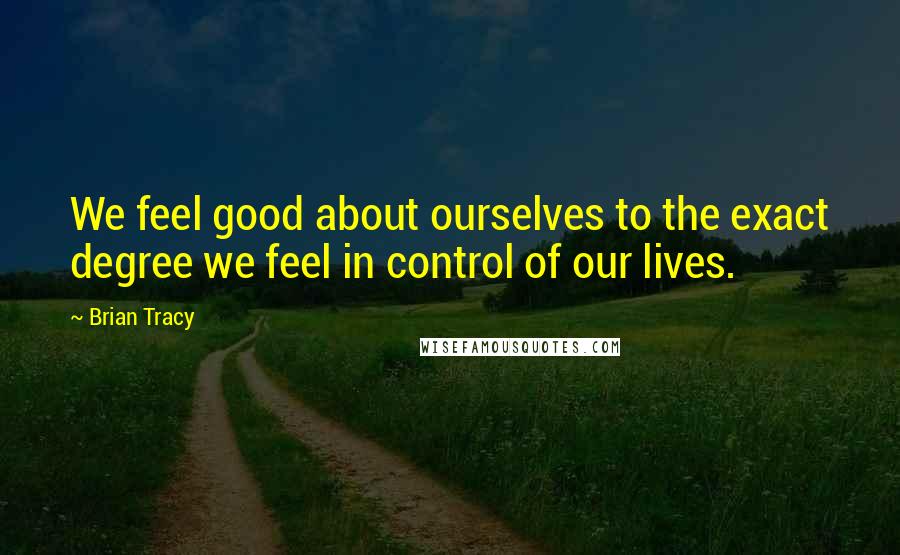 Brian Tracy Quotes: We feel good about ourselves to the exact degree we feel in control of our lives.