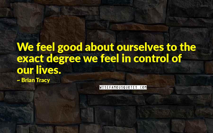 Brian Tracy Quotes: We feel good about ourselves to the exact degree we feel in control of our lives.