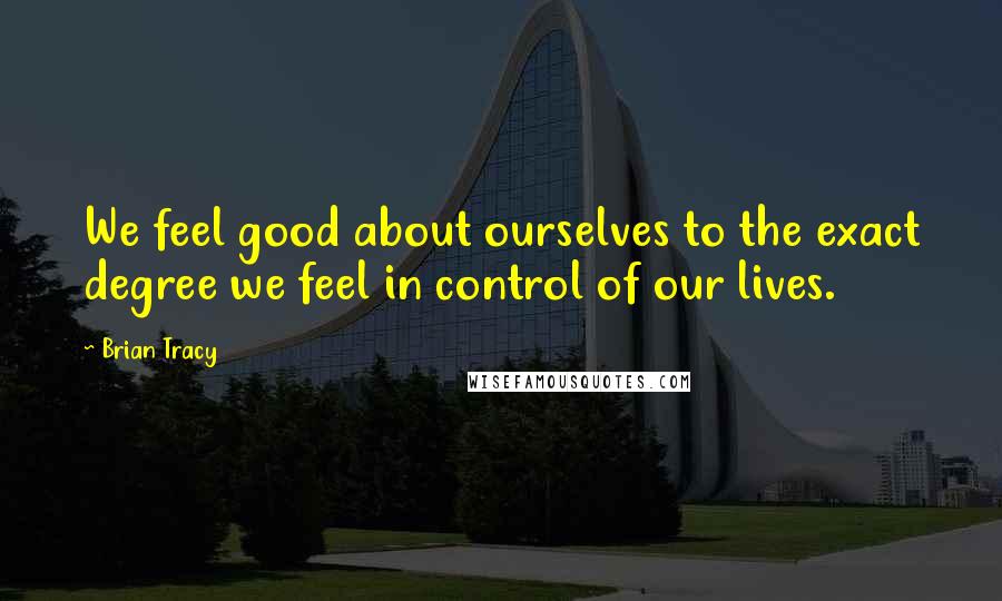 Brian Tracy Quotes: We feel good about ourselves to the exact degree we feel in control of our lives.