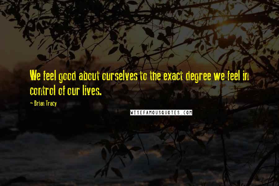 Brian Tracy Quotes: We feel good about ourselves to the exact degree we feel in control of our lives.