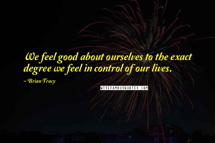 Brian Tracy Quotes: We feel good about ourselves to the exact degree we feel in control of our lives.