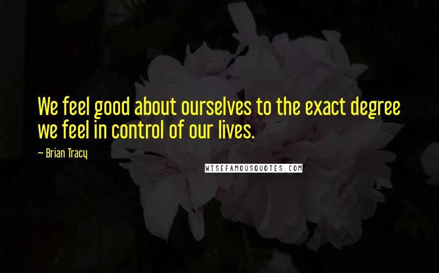 Brian Tracy Quotes: We feel good about ourselves to the exact degree we feel in control of our lives.