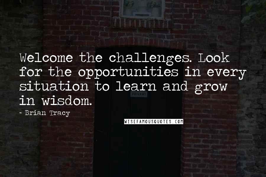 Brian Tracy Quotes: Welcome the challenges. Look for the opportunities in every situation to learn and grow in wisdom.