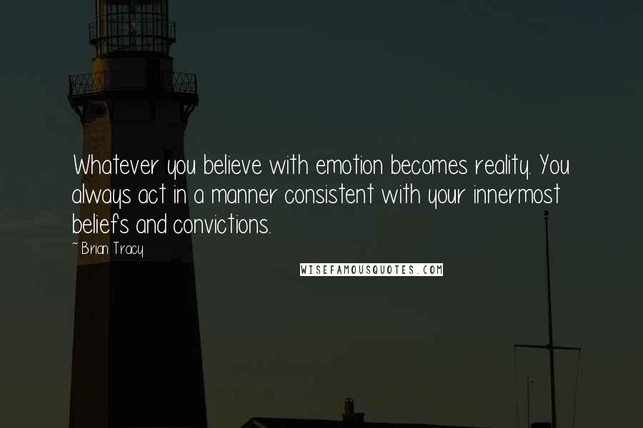 Brian Tracy Quotes: Whatever you believe with emotion becomes reality. You always act in a manner consistent with your innermost beliefs and convictions.