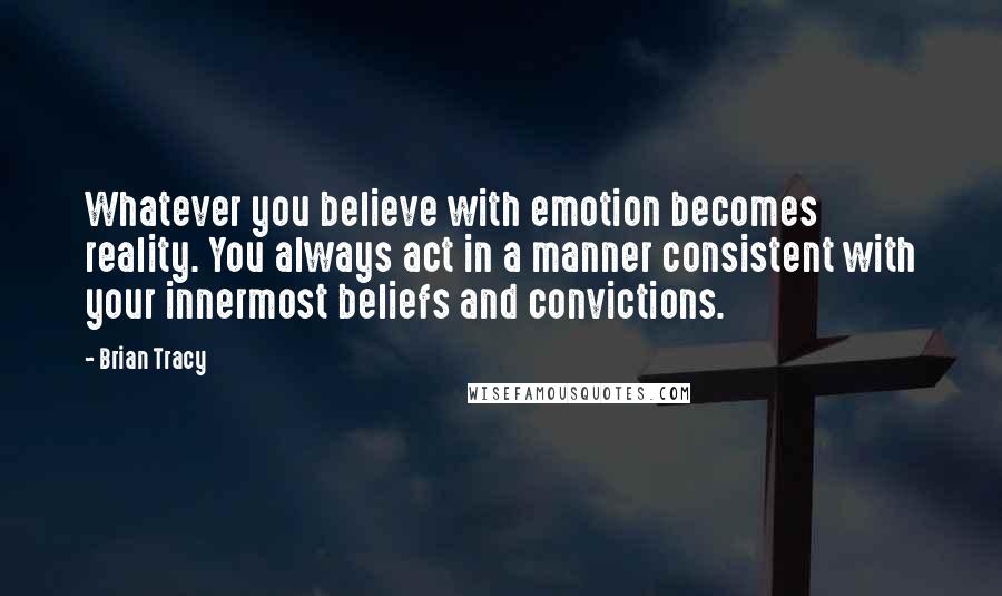 Brian Tracy Quotes: Whatever you believe with emotion becomes reality. You always act in a manner consistent with your innermost beliefs and convictions.