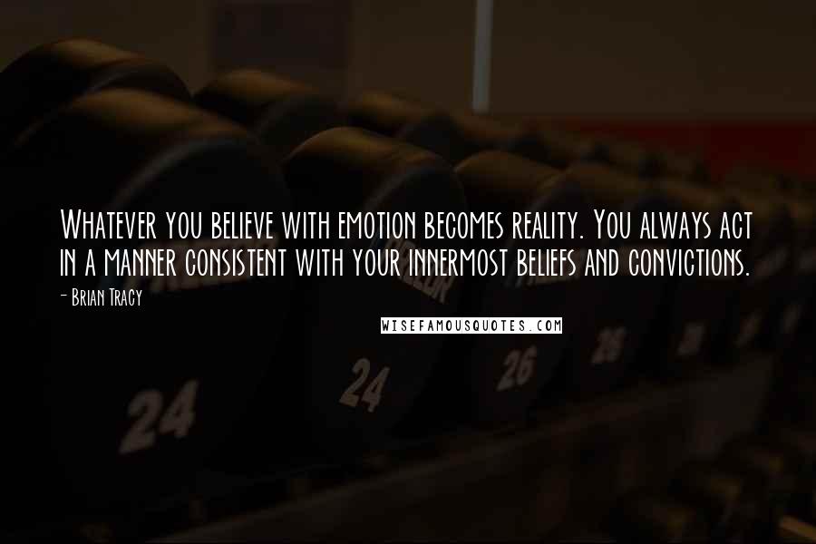 Brian Tracy Quotes: Whatever you believe with emotion becomes reality. You always act in a manner consistent with your innermost beliefs and convictions.