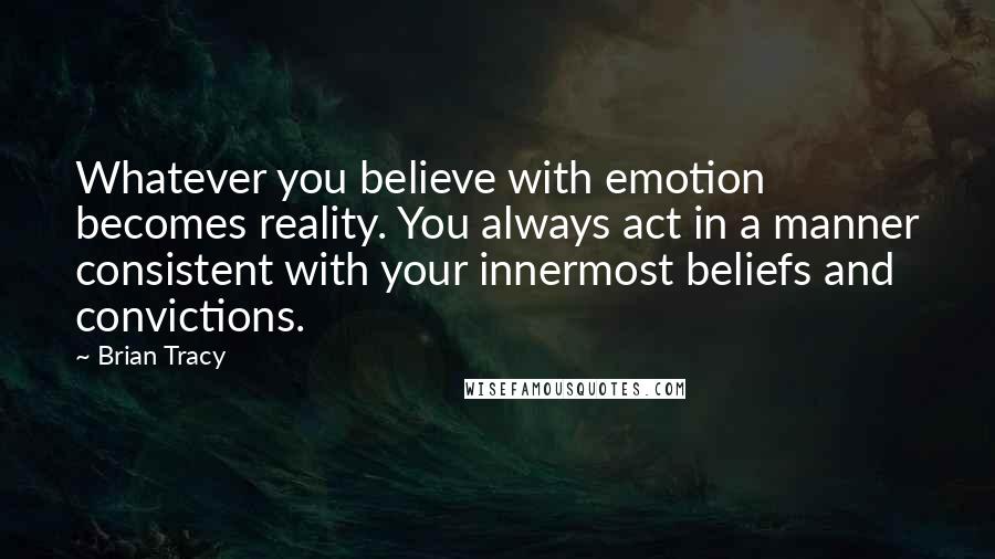 Brian Tracy Quotes: Whatever you believe with emotion becomes reality. You always act in a manner consistent with your innermost beliefs and convictions.