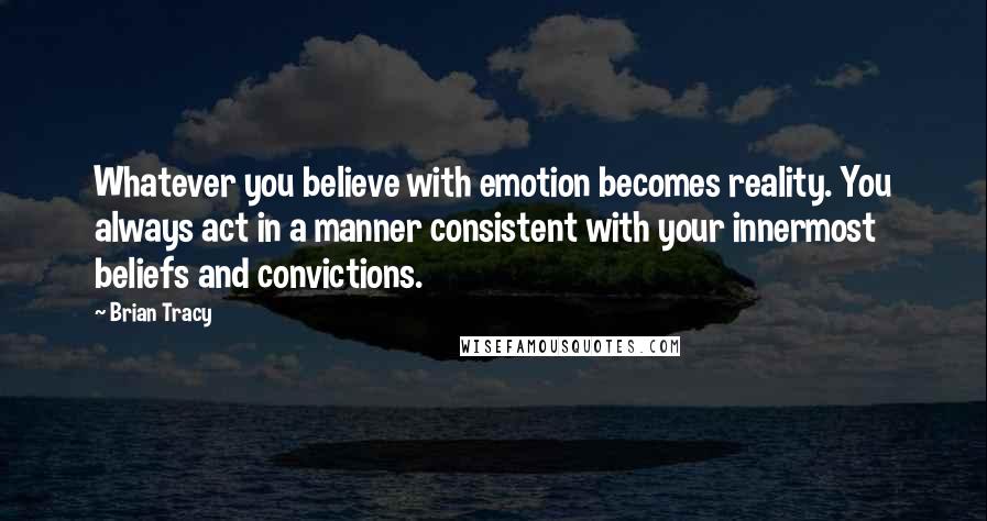 Brian Tracy Quotes: Whatever you believe with emotion becomes reality. You always act in a manner consistent with your innermost beliefs and convictions.