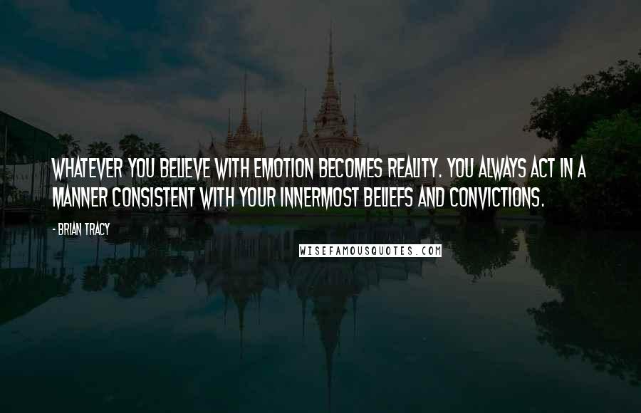 Brian Tracy Quotes: Whatever you believe with emotion becomes reality. You always act in a manner consistent with your innermost beliefs and convictions.