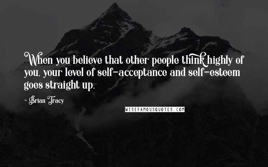 Brian Tracy Quotes: When you believe that other people think highly of you, your level of self-acceptance and self-esteem goes straight up.