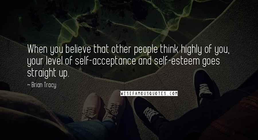 Brian Tracy Quotes: When you believe that other people think highly of you, your level of self-acceptance and self-esteem goes straight up.