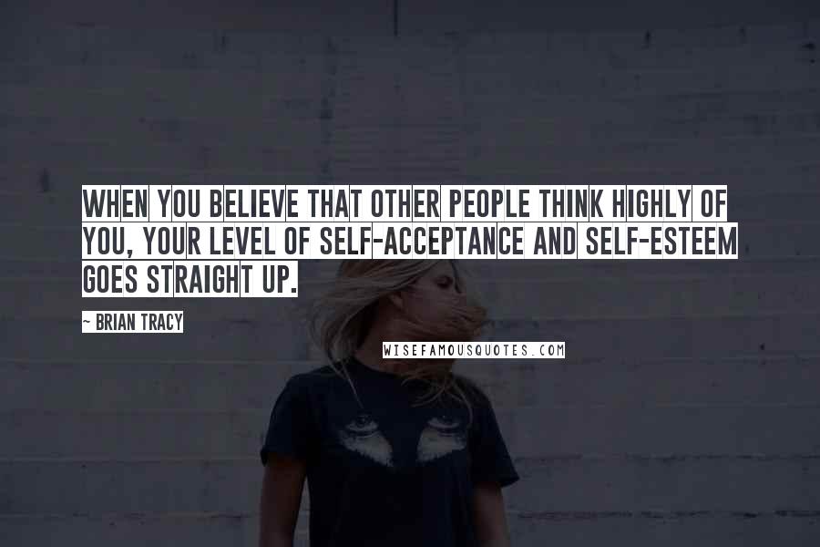 Brian Tracy Quotes: When you believe that other people think highly of you, your level of self-acceptance and self-esteem goes straight up.