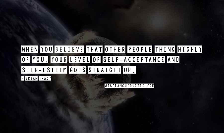 Brian Tracy Quotes: When you believe that other people think highly of you, your level of self-acceptance and self-esteem goes straight up.