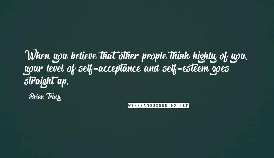 Brian Tracy Quotes: When you believe that other people think highly of you, your level of self-acceptance and self-esteem goes straight up.