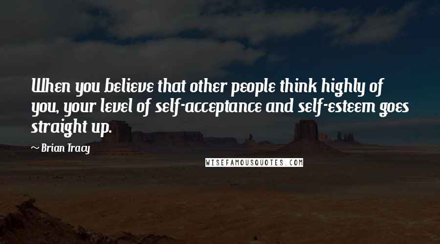 Brian Tracy Quotes: When you believe that other people think highly of you, your level of self-acceptance and self-esteem goes straight up.
