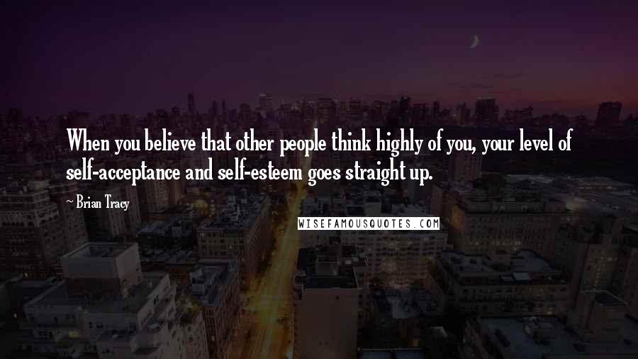 Brian Tracy Quotes: When you believe that other people think highly of you, your level of self-acceptance and self-esteem goes straight up.