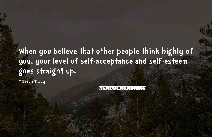 Brian Tracy Quotes: When you believe that other people think highly of you, your level of self-acceptance and self-esteem goes straight up.