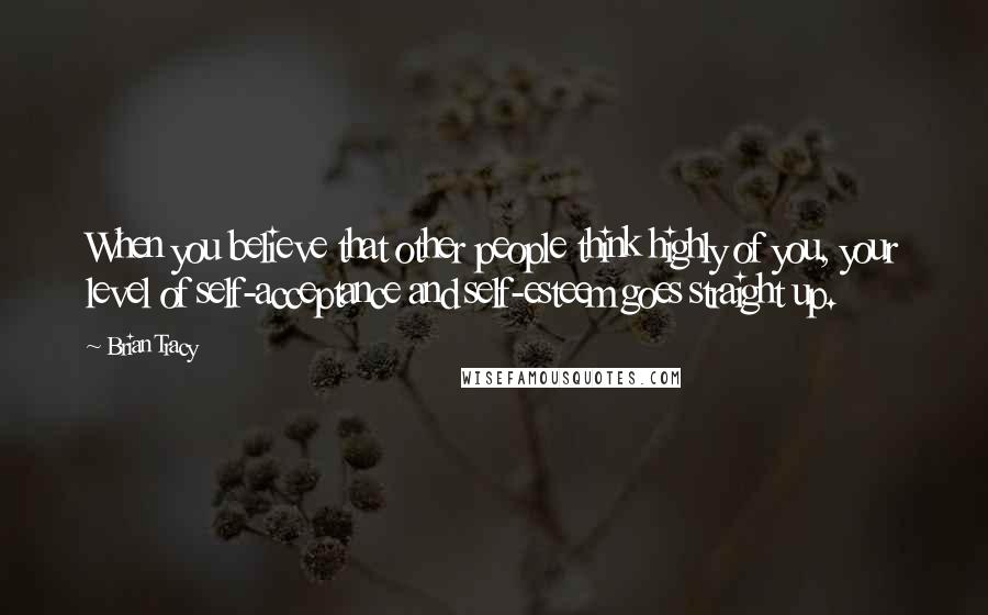 Brian Tracy Quotes: When you believe that other people think highly of you, your level of self-acceptance and self-esteem goes straight up.