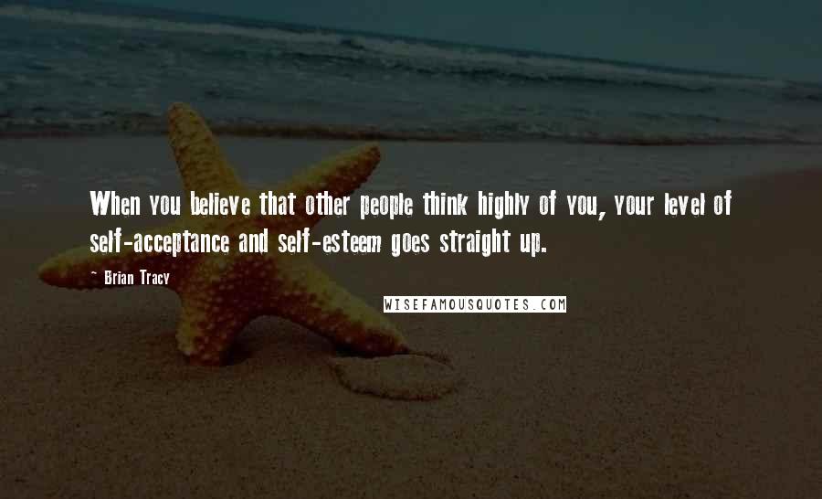 Brian Tracy Quotes: When you believe that other people think highly of you, your level of self-acceptance and self-esteem goes straight up.