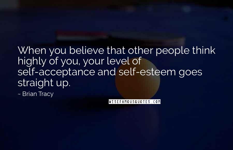 Brian Tracy Quotes: When you believe that other people think highly of you, your level of self-acceptance and self-esteem goes straight up.