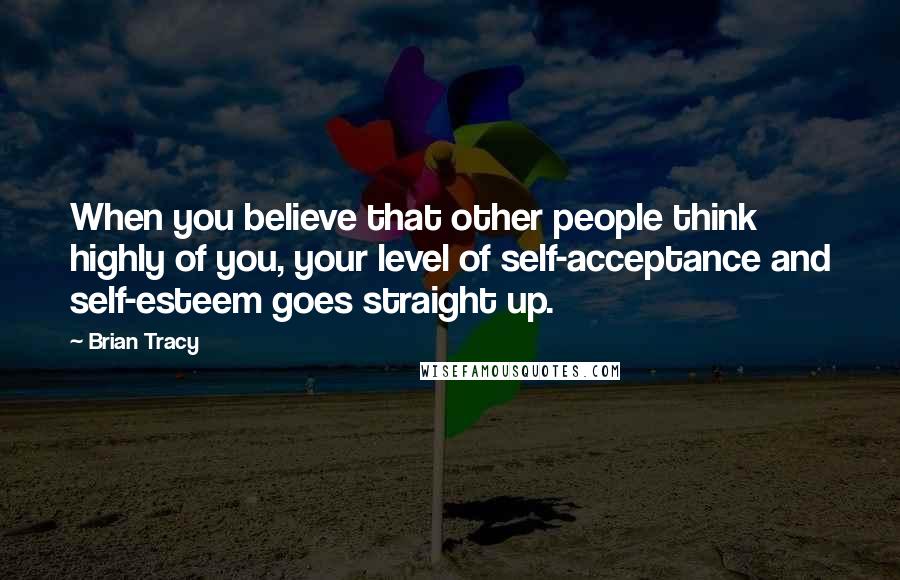 Brian Tracy Quotes: When you believe that other people think highly of you, your level of self-acceptance and self-esteem goes straight up.