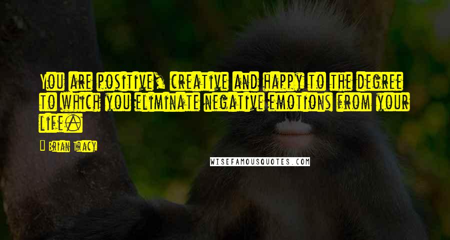 Brian Tracy Quotes: You are positive, creative and happy to the degree to which you eliminate negative emotions from your life.